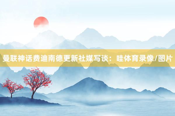 曼联神话费迪南德更新社媒写谈：哇体育录像/图片