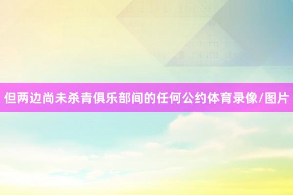 但两边尚未杀青俱乐部间的任何公约体育录像/图片