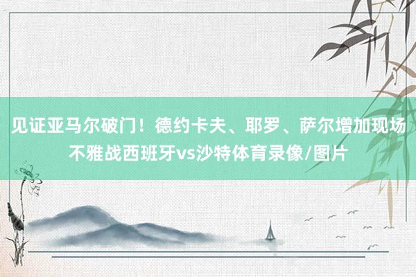 见证亚马尔破门！德约卡夫、耶罗、萨尔增加现场不雅战西班牙vs沙特体育录像/图片